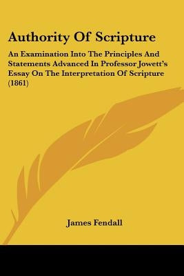 Authority Of Scripture: An Examination Into The Principles And Statements Advanced In Professor Jowett's Essay On The Interpretation Of Scripture (186 by Fendall, James