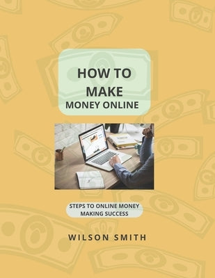 How to Make Money Online: Steps to Online Money Making Success by Smith, Wilson