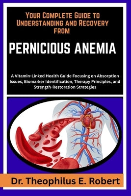Your Complete Guide to Understanding and Recovery from Pernicious Anemia: A Vitamin-Linked Health Guide Focusing on Absorption Issues, Biomarker Ident by E. Robert, Theophilus