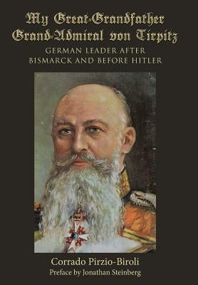My Great-Grandfather Grand-Admiral von Tirpitz: German Leader after Bismarck and before Hitler by Pirzio-Biroli, Corrado