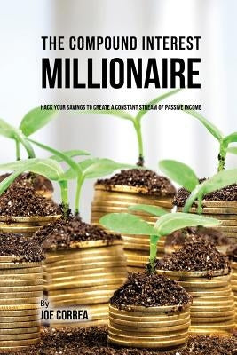 The Compound Interest Millionaire: Hack Your Savings to Create a Constant Stream of Passive Income by Correa, Joe