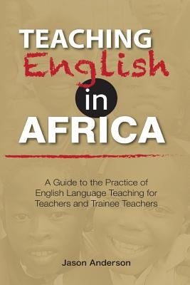 Teaching English in Africa. A Guide to the Practice of English Language Teaching for Teachers and Trainee Teachers by Anderson, Jason