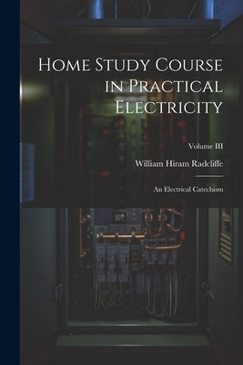 Home Study Course in Practical Electricity: An Electrical Catechism; Volume III by Radcliffe, William Hiram