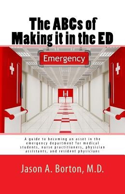 The ABCs of Making it in the ED: A guide to becoming an asset in the emergency department for medical students, nurse practitioners, physician assista by Borton, M. D. Jason a.