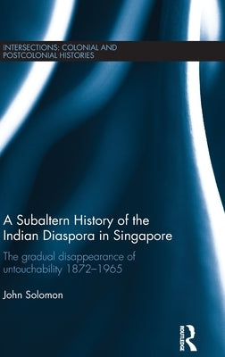 A Subaltern History of the Indian Diaspora in Singapore: The Gradual Disappearance of Untouchability 1872-1965 by Solomon, John
