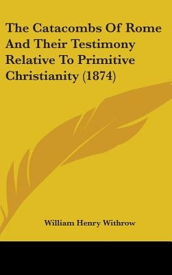 The Catacombs Of Rome And Their Testimony Relative To Primitive Christianity (1874) by Withrow, William Henry