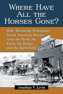 Where Have All the Horses Gone?: How Advancing Technology Swept American Horses from the Road, the Farm, the Range and the Battlefield by Levin, Jonathan V.
