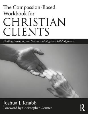 The Compassion-Based Workbook for Christian Clients: Finding Freedom from Shame and Negative Self-Judgments by Knabb, Joshua J.