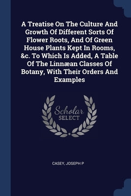 A Treatise On The Culture And Growth Of Different Sorts Of Flower Roots, And Of Green House Plants Kept In Rooms, &c. To Which Is Added, A Table Of Th by P, Casey Joseph