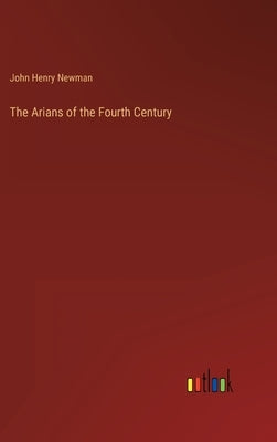 The Arians of the Fourth Century by Newman, John Henry