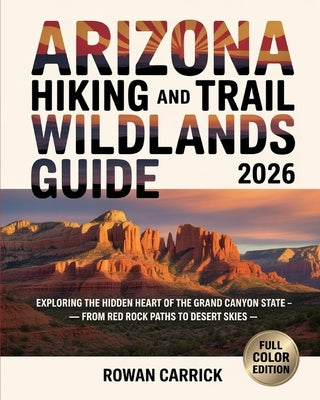 Arizona Hiking and Trail Wildlands Guide 2026: Exploring the Hidden Heart of the Grand Canyon State - From Red Rock Paths to Desert Skies by Carrick, Rowan