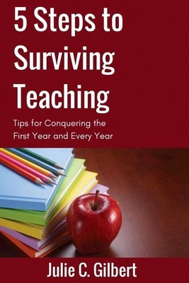 5 Steps to Surviving Teaching: Tips for Conquering the First Year and Every Year by Gilbert, Julie C.