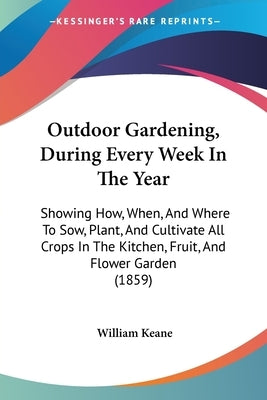Outdoor Gardening, During Every Week In The Year: Showing How, When, And Where To Sow, Plant, And Cultivate All Crops In The Kitchen, Fruit, And Flowe by Keane, William