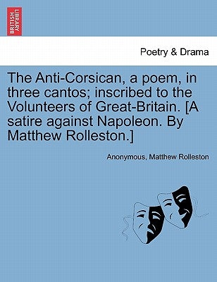 The Anti-Corsican, a poem, in three cantos; inscribed to the Volunteers of Great-Britain. [A satire against Napoleon. By Matthew Rolleston.] by Anonymous