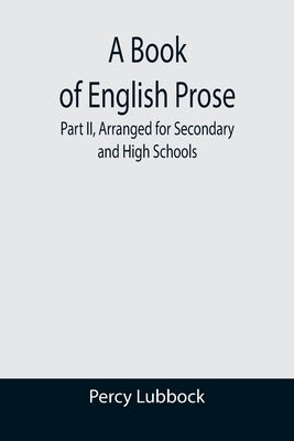 A Book of English Prose; Part II, Arranged for Secondary and High Schools by Lubbock, Percy