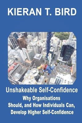 Unshakeable Self-Confidence: Why Organisations Should, and How Individuals Can, Develop Higher Self-Confidence by Bird, Kieran T.