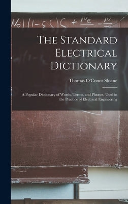 The Standard Electrical Dictionary: A Popular Dictionary of Words, Terms, and Phrases, Used in the Practice of Electrical Engineering by Sloane, Thomas O'Conor