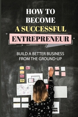 How To Become A Successful Entrepreneur: Build A Better Business From The Ground-Up: Startup Planning by Burkman, Celina