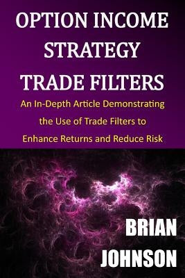 Option Income Strategy Trade Filters: An In-Depth Article Demonstrating the Use of Trade Filters to Enhance Returns and Reduce Risk by Johnson, Brian