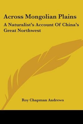 Across Mongolian Plains: A Naturalist's Account Of China's Great Northwest by Andrews, Roy Chapman