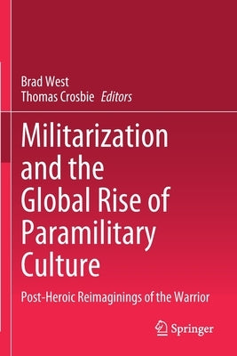 Militarization and the Global Rise of Paramilitary Culture: Post-Heroic Reimaginings of the Warrior by West, Brad