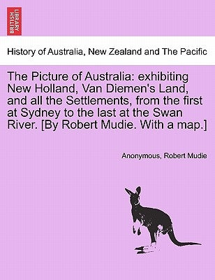 The Picture of Australia: Exhibiting New Holland, Van Diemen's Land, and All the Settlements, from the First at Sydney to the Last at the Swan R by Anonymous
