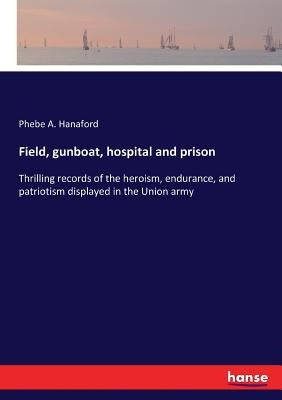 Field, gunboat, hospital and prison: Thrilling records of the heroism, endurance, and patriotism displayed in the Union army by Hanaford, Phebe a.