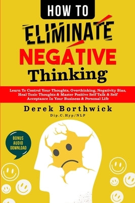 How to Eliminate Negative Thinking: Learn To Control Your Thoughts, Overthinking, Negativity Bias, Heal Toxic Thoughts & Master Positive Self Talk & S by Borthwick, Derek