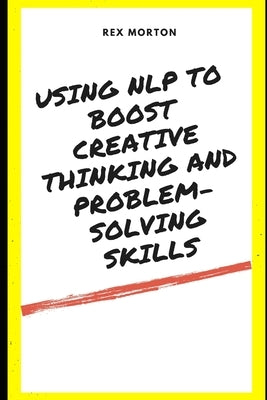 Using NLP to Boost Creative Thinking and Problem-Solving Skills by Morton, Rex