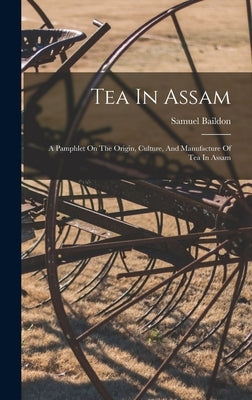 Tea In Assam: A Pamphlet On The Origin, Culture, And Manufacture Of Tea In Assam by Baildon, Samuel