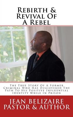 Rebirth & Revival Of A Rebel: The True Story Of A Former Criminal Who Has Discovered The Path To His Positive Influential Identity While In Prison by Belizaire, Jean