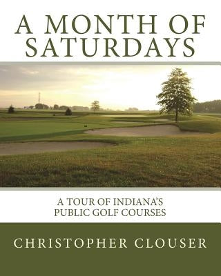 A Month of Saturdays: A Tour of Indiana's Public Golf Courses by Clouser, Christopher