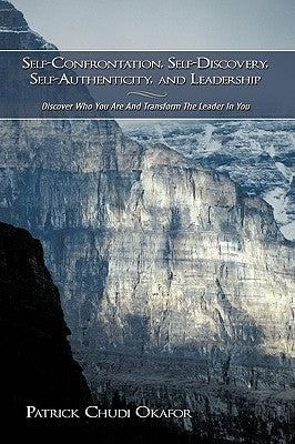 Self-Confrontation, Self-Discovery, Self-Authenticity, and Leadership: Discover Who You Are And Transform The Leader In You by Okafor, Patrick Chudi