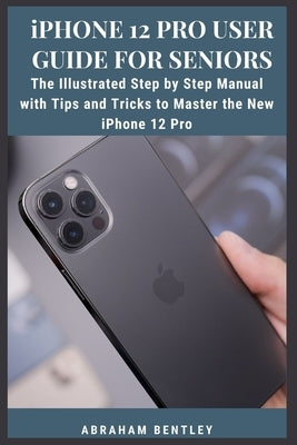 iPhone 12 Pro User Guide for Seniors: The Illustrated Step by Step Manual with Tips and Tricks to Master the New iPhone 12 Pro by Bentley, Abraham