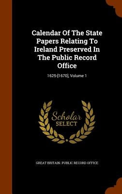 Calendar Of The State Papers Relating To Ireland Preserved In The Public Record Office: 1625-[1670], Volume 1 by Great Britain Public Record Office