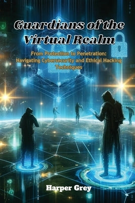 Guardians of the Virtual Realm: From Protection to Penetration: Navigating Cybersecurity and Ethical Hacking Techniques by Grey, Harper