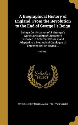 A Biographical History of England, From the Revolution to the End of George I's Reign: Being a Continuation of J. Granger's Work: Consisting of Charac by Noble, Mark 1754-1827