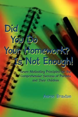 Did You Do Your Homework? Is Not Enough!: Seven Motivating Principles for the Comprehensive Success of Parents and Their Children by Braxton, Aaron