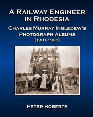 A Railway Engineer in Rhodesia - Charles Murray Ingledew's Photograph Albums (1901-1908) by Roberts, Peter