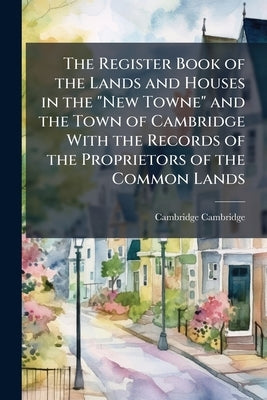 The Register Book of the Lands and Houses in the "New Towne" and the Town of Cambridge With the Records of the Proprietors of the Common Lands by Cambridge, Cambridge