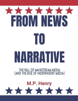 From News to Narrative: The Fall of Mainstream Media (And the Rise of Independent Media) by Henry, M. P.