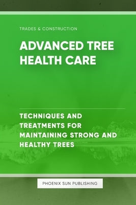 Advanced Tree Health Care - Techniques and Treatments for Maintaining Strong and Healthy Trees by Publishing, Ps