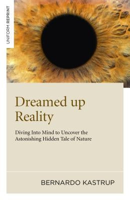Dreamed Up Reality: Diving Into the Mind to Uncover the Astonishing Hidden Tale of Nature by Kastrup, Bernardo