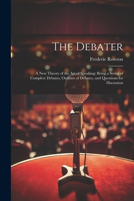The Debater: A New Theory of the Art of Speaking: Being a Series of Complete Debates, Outlines of Debates, and Questions for Discussion by Rowton, Frederic