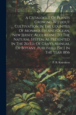 A Catalogue Of Plants Growing Without Cultivation In The Counties Of Monmouth And Ocean, New Jersey, According To The Natural System, As Presented In by Knieskern, P. B.
