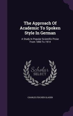 The Approach of Academic to Spoken Style in German: A Study in Popular Scientific Prose from 1850 to 1914 by Sladen, Charles Fischer