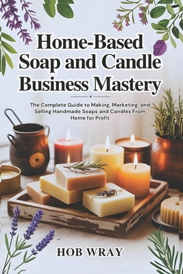 Home-Based Soap and Candle Business Mastery: The Complete Guide to Making, Marketing, and Selling Handmade Soaps and Candles From Home for Profit by Wray, Hob