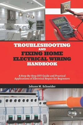 Troubleshooting and Fixing Home Electrical Wiring Handbook: A Step-By-Step DIY Guide and Practical Applications of Electrical Repair for Beginners by Schneider, Johann M.