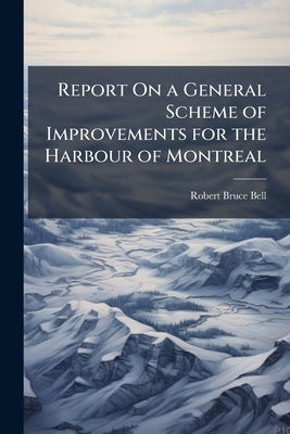 Report On a General Scheme of Improvements for the Harbour of Montreal by Bell, Robert Bruce