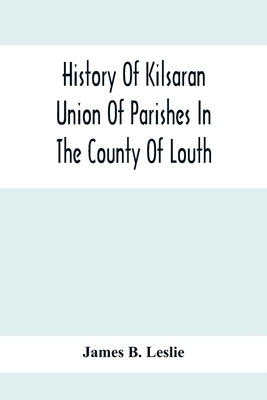 History Of Kilsaran Union Of Parishes In The County Of Louth, Being A History Of The Parishes Of Kilsaran, Gernonstown, Stabannon, Manfieldstown, And by B. Leslie, James